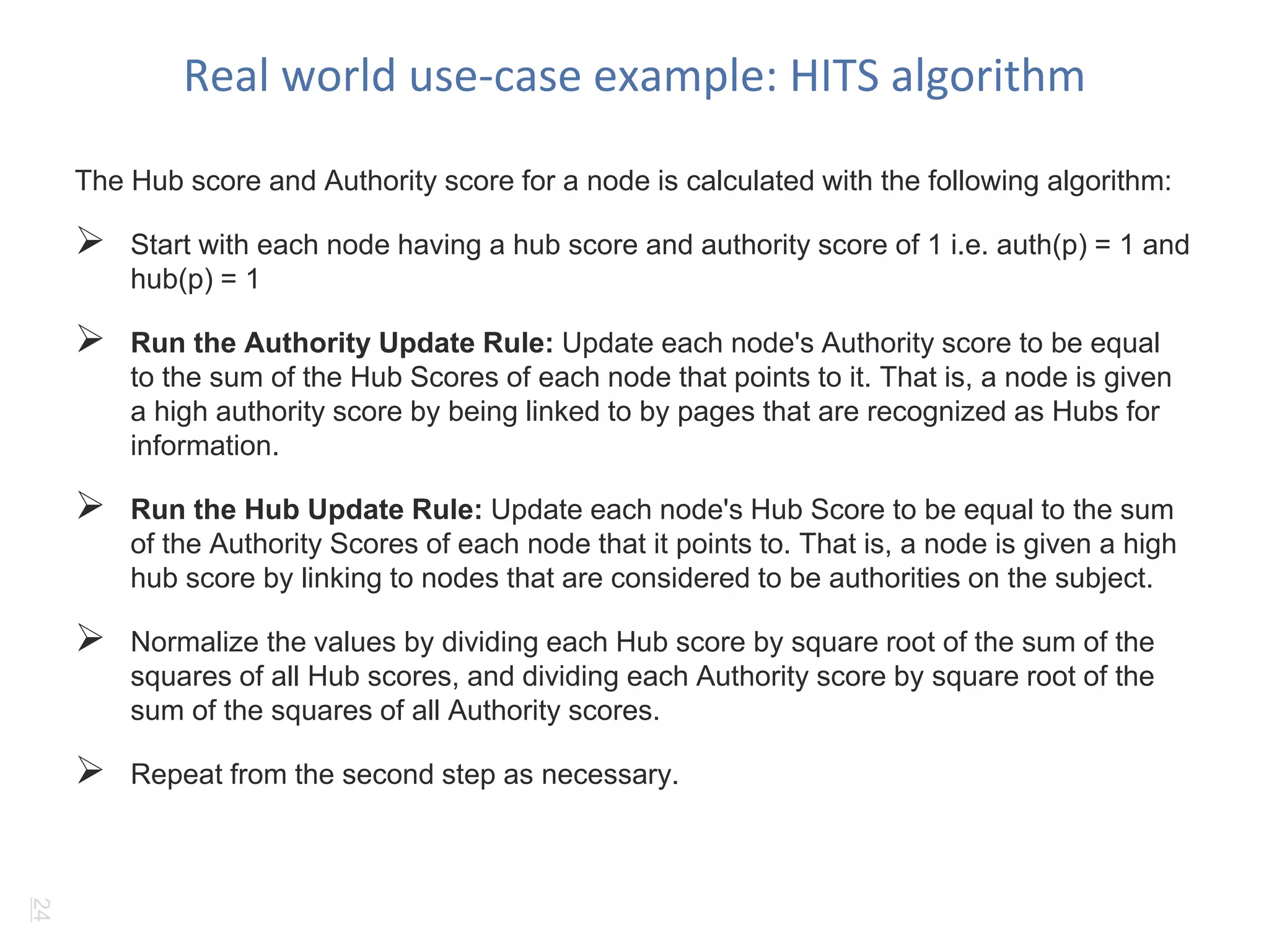 Real world use-case example: HITS algorithm 
The Hub score and Authority score for a node is calculated with the following algorithm: 
 Start with each node having a hub score and authority score of 1 i.e. auth(p) = 1 and 
hub(p) = 1 
 Run the Authority Update Rule: Update each node's Authority score to be equal 
to the sum of the Hub Scores of each node that points to it. That is, a node is given 
a high authority score by being linked to by pages that are recognized as Hubs for 
information. 
 Run the Hub Update Rule: Update each node's Hub Score to be equal to the sum 
of the Authority Scores of each node that it points to. That is, a node is given a high 
hub score by linking to nodes that are considered to be authorities on the subject. 
 Normalize the values by dividing each Hub score by square root of the sum of the 
squares of all Hub scores, and dividing each Authority score by square root of the 
sum of the squares of all Authority scores. 
 Repeat from the second step as necessary. 
24 
 
