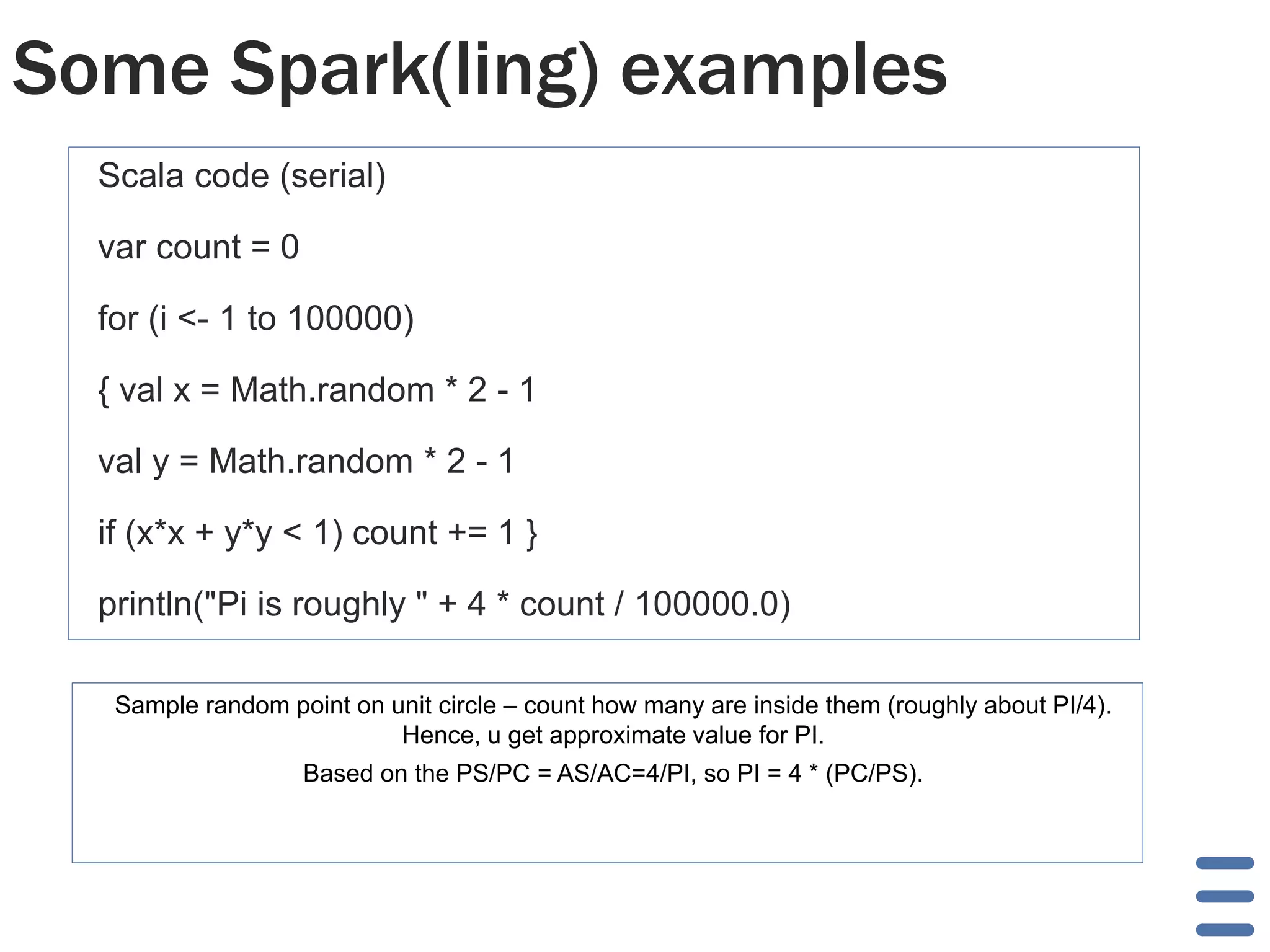 Some Spark(ling) examples 
Scala code (serial) 
var count = 0 
for (i <- 1 to 100000) 
{ val x = Math.random * 2 - 1 
val y = Math.random * 2 - 1 
if (x*x + y*y < 1) count += 1 } 
println("Pi is roughly " + 4 * count / 100000.0) 
Sample random point on unit circle – count how many are inside them (roughly about PI/4). 
Hence, u get approximate value for PI. 
Based on the PS/PC = AS/AC=4/PI, so PI = 4 * (PC/PS). 
 