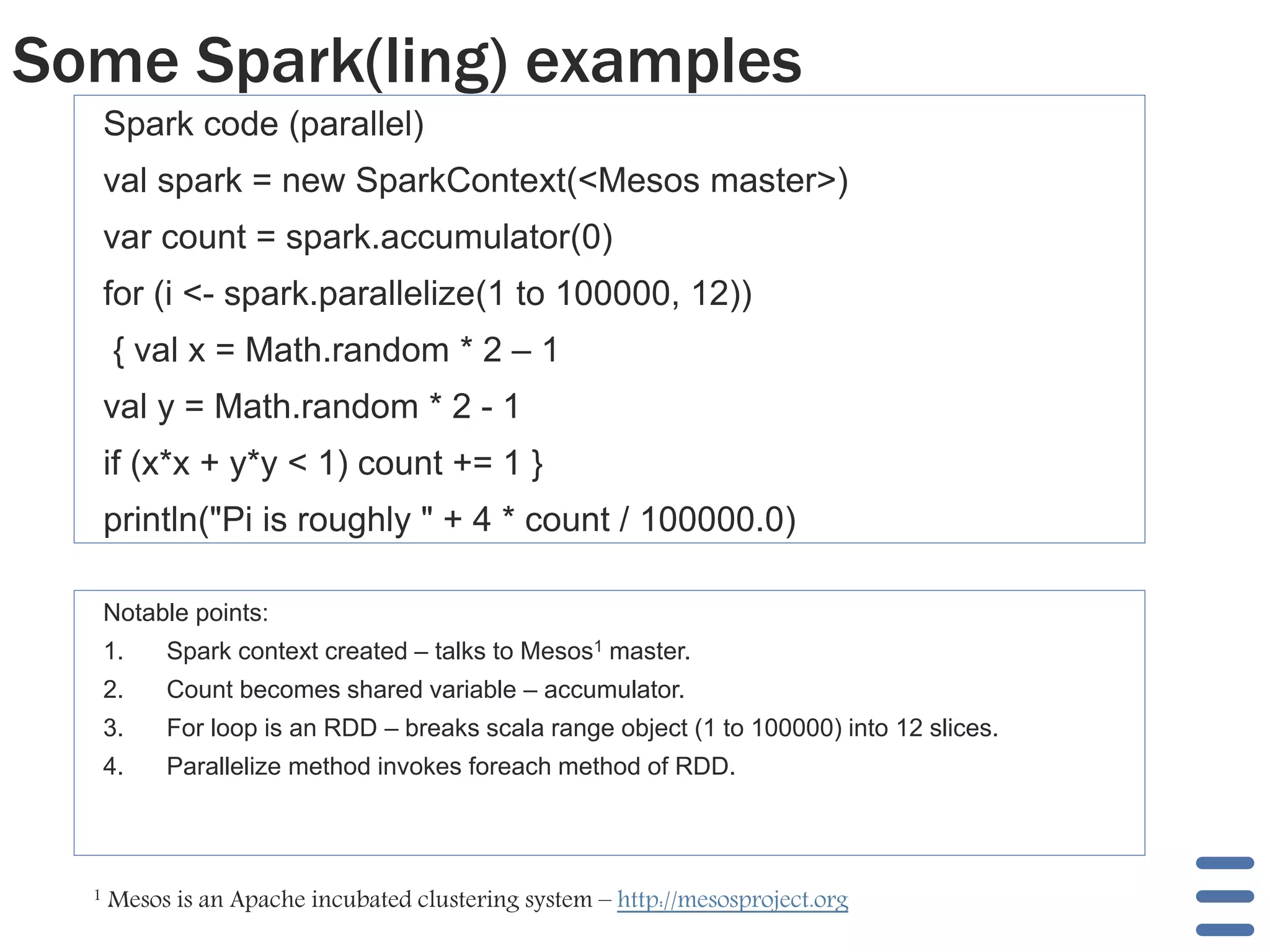 Some Spark(ling) examples 
Spark code (parallel) 
val spark = new SparkContext(<Mesos master>) 
var count = spark.accumulator(0) 
for (i <- spark.parallelize(1 to 100000, 12)) 
{ val x = Math.random * 2 – 1 
val y = Math.random * 2 - 1 
if (x*x + y*y < 1) count += 1 } 
println("Pi is roughly " + 4 * count / 100000.0) 
Notable points: 
1. Spark context created – talks to Mesos1 master. 
2. Count becomes shared variable – accumulator. 
3. For loop is an RDD – breaks scala range object (1 to 100000) into 12 slices. 
4. Parallelize method invokes foreach method of RDD. 
1 Mesos is an Apache incubated clustering system – http://mesosproject.org 
 