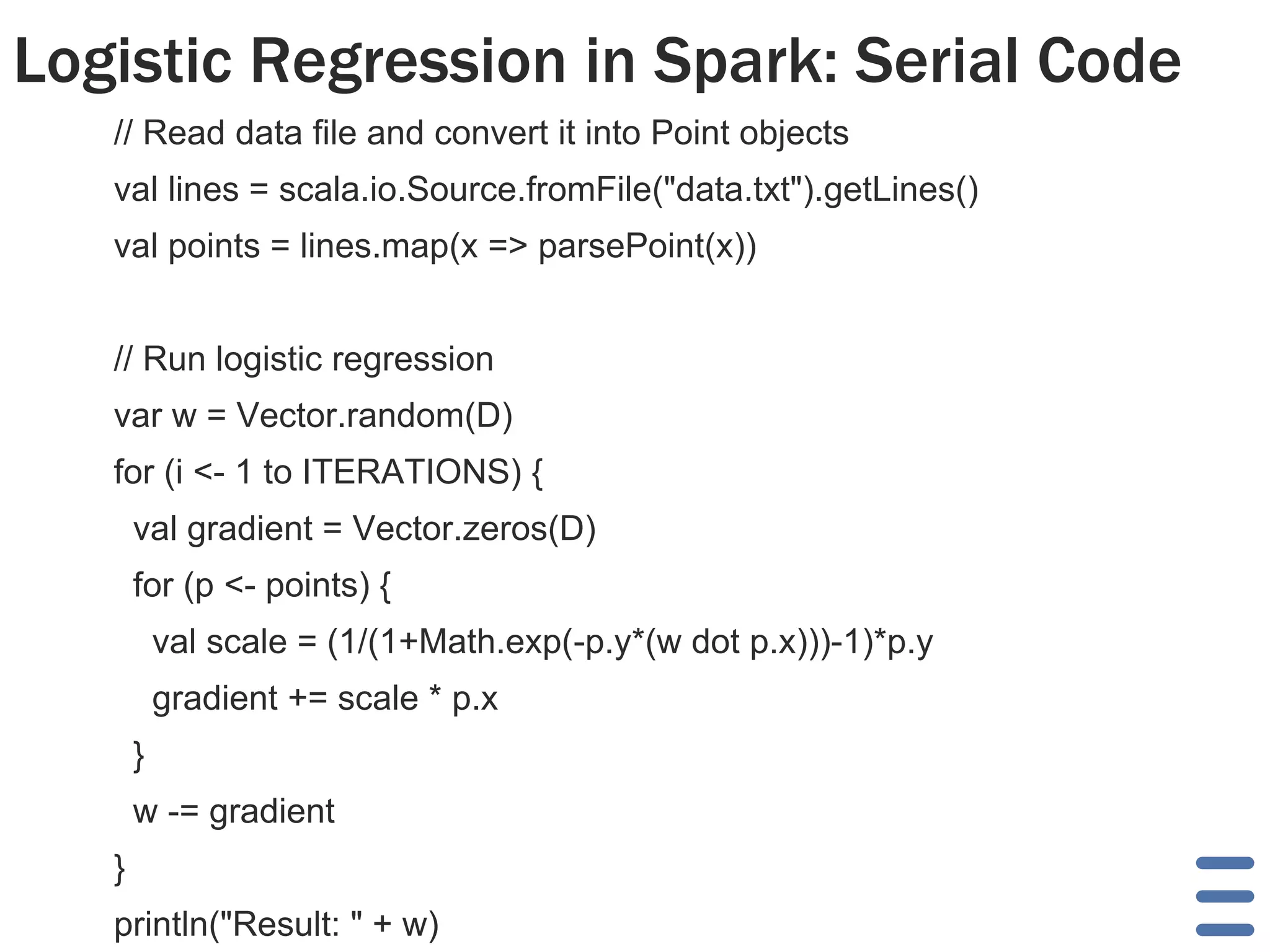 Logistic Regression in Spark: Serial Code 
// Read data file and convert it into Point objects 
val lines = scala.io.Source.fromFile("data.txt").getLines() 
val points = lines.map(x => parsePoint(x)) 
// Run logistic regression 
var w = Vector.random(D) 
for (i <- 1 to ITERATIONS) { 
val gradient = Vector.zeros(D) 
for (p <- points) { 
val scale = (1/(1+Math.exp(-p.y*(w dot p.x)))-1)*p.y 
gradient += scale * p.x 
} 
w -= gradient 
} 
println("Result: " + w) 
 