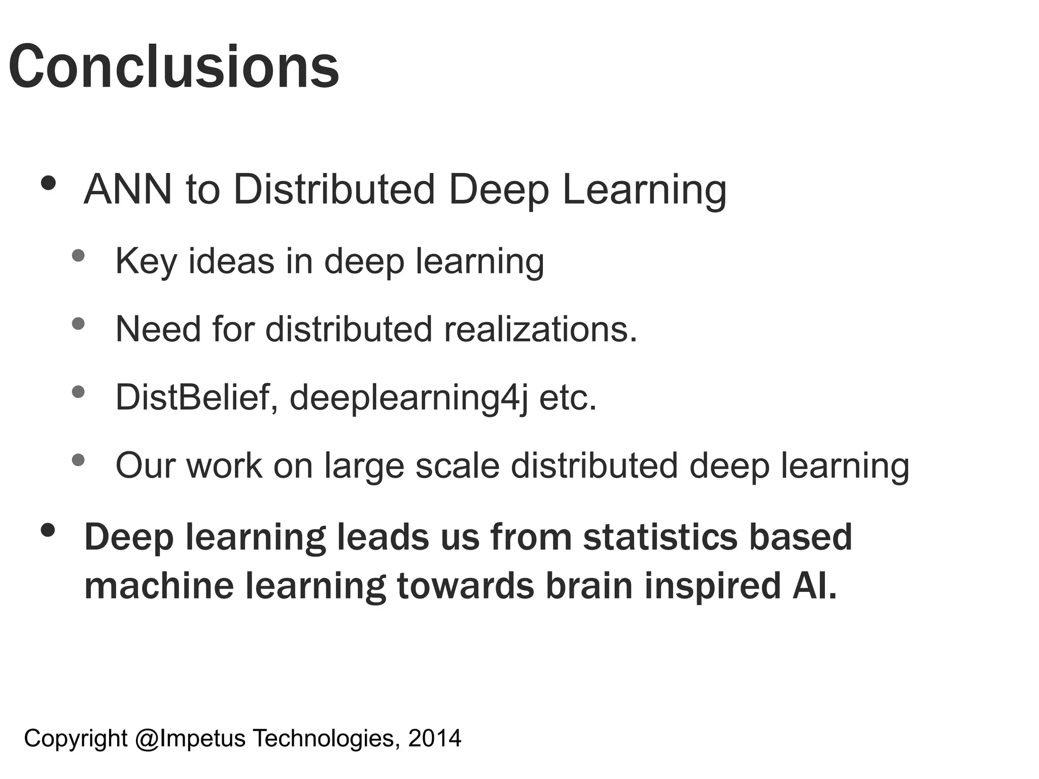 Conclusions 
• ANN to Distributed Deep Learning 
• Key ideas in deep learning 
• Need for distributed realizations. 
• DistBelief, deeplearning4j etc. 
• Our work on large scale distributed deep learning 
• Deep learning leads us from statistics based 
machine learning towards brain inspired AI. 
Copyright @Impetus Technologies, 2014 
 