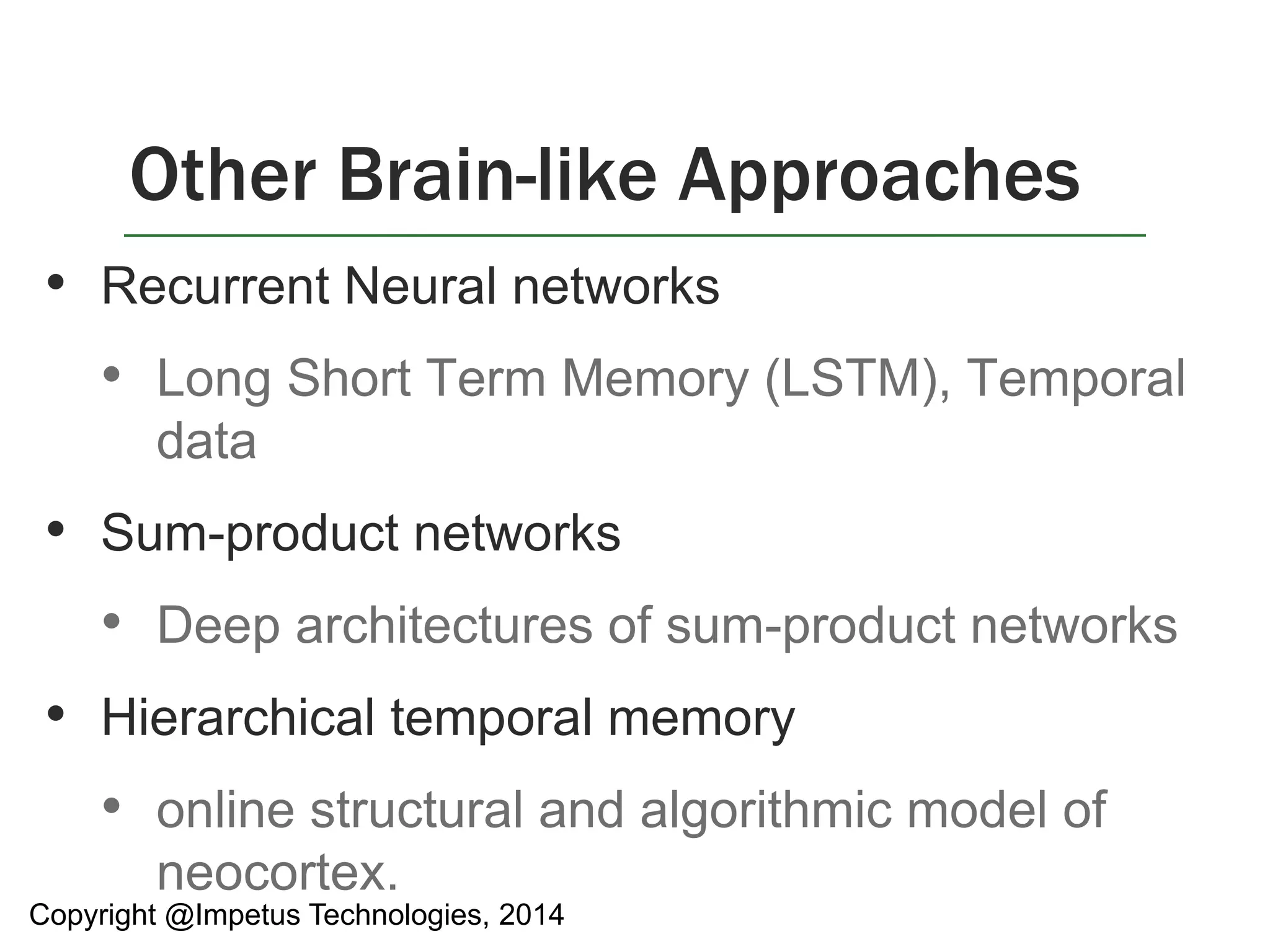 Other Brain-like Approaches 
• Recurrent Neural networks 
• Long Short Term Memory (LSTM), Temporal 
data 
• Sum-product networks 
• Deep architectures of sum-product networks 
• Hierarchical temporal memory 
• online structural and algorithmic model of 
neocortex. 
Copyright @Impetus Technologies, 2014 
 