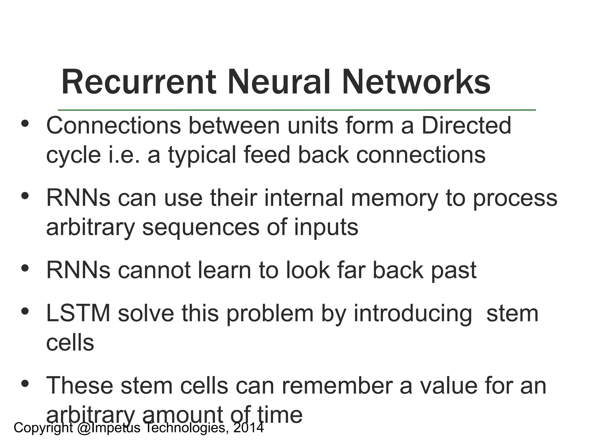 Recurrent Neural Networks 
• Connections between units form a Directed 
cycle i.e. a typical feed back connections 
• RNNs can use their internal memory to process 
arbitrary sequences of inputs 
• RNNs cannot learn to look far back past 
• LSTM solve this problem by introducing stem 
cells 
• These stem cells can remember a value for an 
arbitrary amount of time 
Copyright @Impetus Technologies, 2014 
 