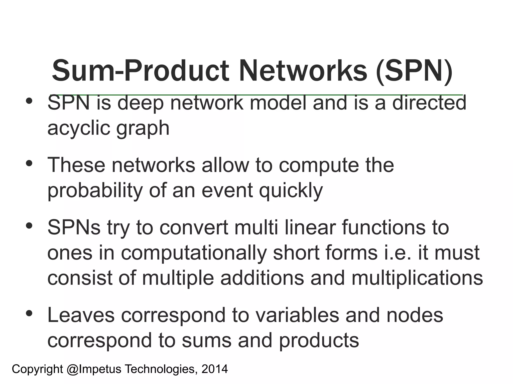 Sum-Product Networks (SPN) 
• SPN is deep network model and is a directed 
acyclic graph 
• These networks allow to compute the 
probability of an event quickly 
• SPNs try to convert multi linear functions to 
ones in computationally short forms i.e. it must 
consist of multiple additions and multiplications 
• Leaves correspond to variables and nodes 
correspond to sums and products 
Copyright @Impetus Technologies, 2014 
 