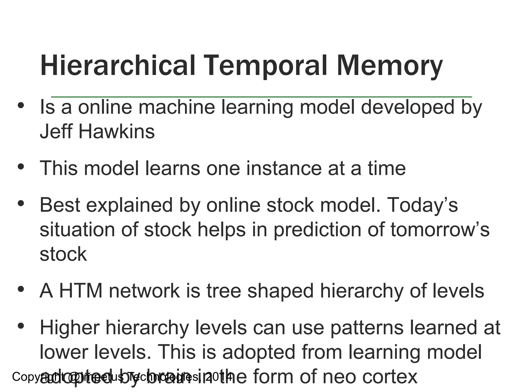Hierarchical Temporal Memory 
• Is a online machine learning model developed by 
Jeff Hawkins 
• This model learns one instance at a time 
• Best explained by online stock model. Today’s 
situation of stock helps in prediction of tomorrow’s 
stock 
• A HTM network is tree shaped hierarchy of levels 
• Higher hierarchy levels can use patterns learned at 
lower levels. This is adopted from learning model 
adopted by brain in the form of neo cortex 
Copyright @Impetus Technologies, 2014 
 