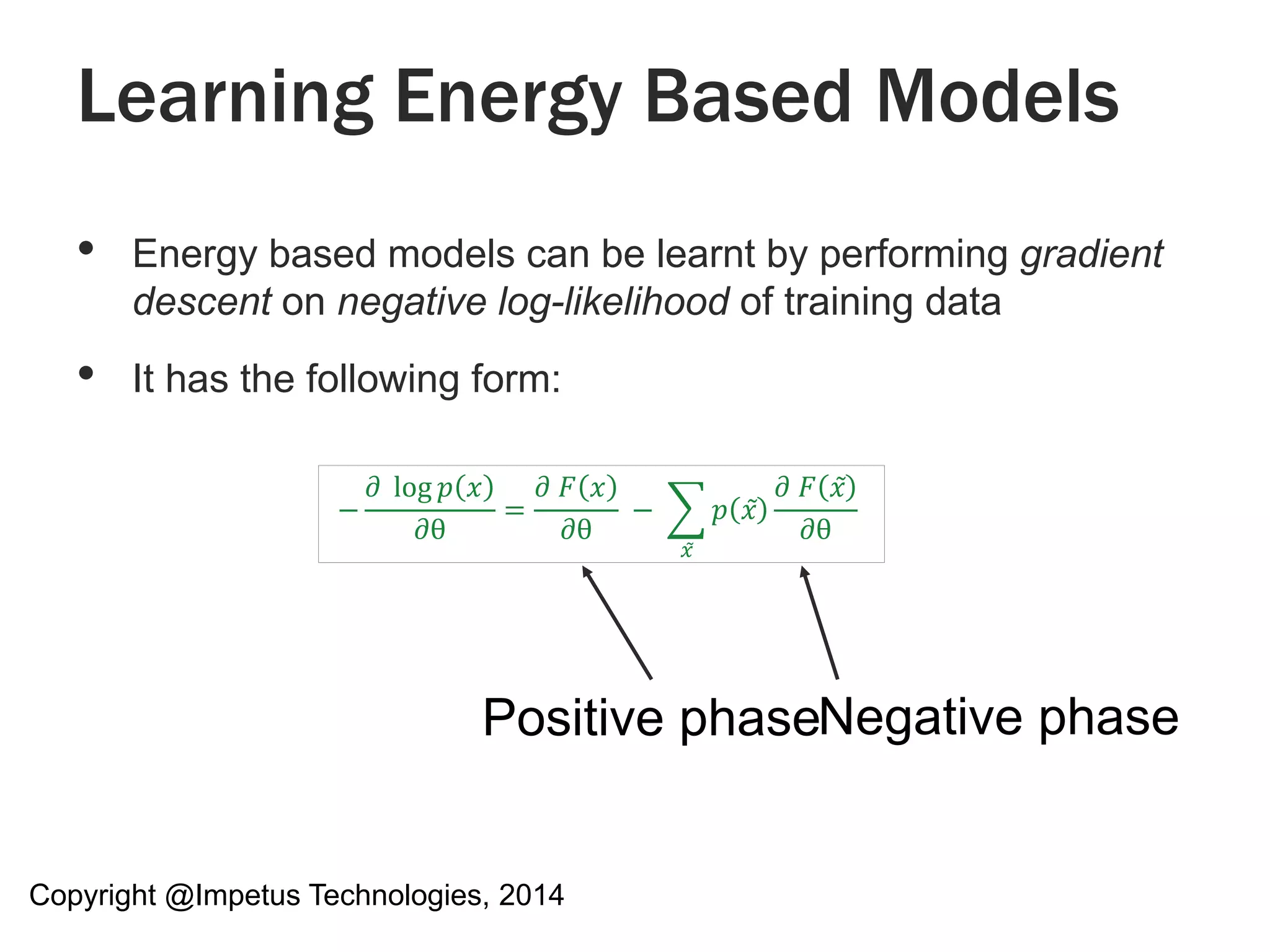 Learning Energy Based Models 
• Energy based models can be learnt by performing gradient 
descent on negative log-likelihood of training data 
• It has the following form: 
− 
휕 log 푝 푥 
휕θ 
= 
휕 퐹 푥 
휕θ 
− 
푥̃ 
푝 푥 
휕 퐹 푥 
휕θ 
Positive phaseNegative phase 
Copyright @Impetus Technologies, 2014 
