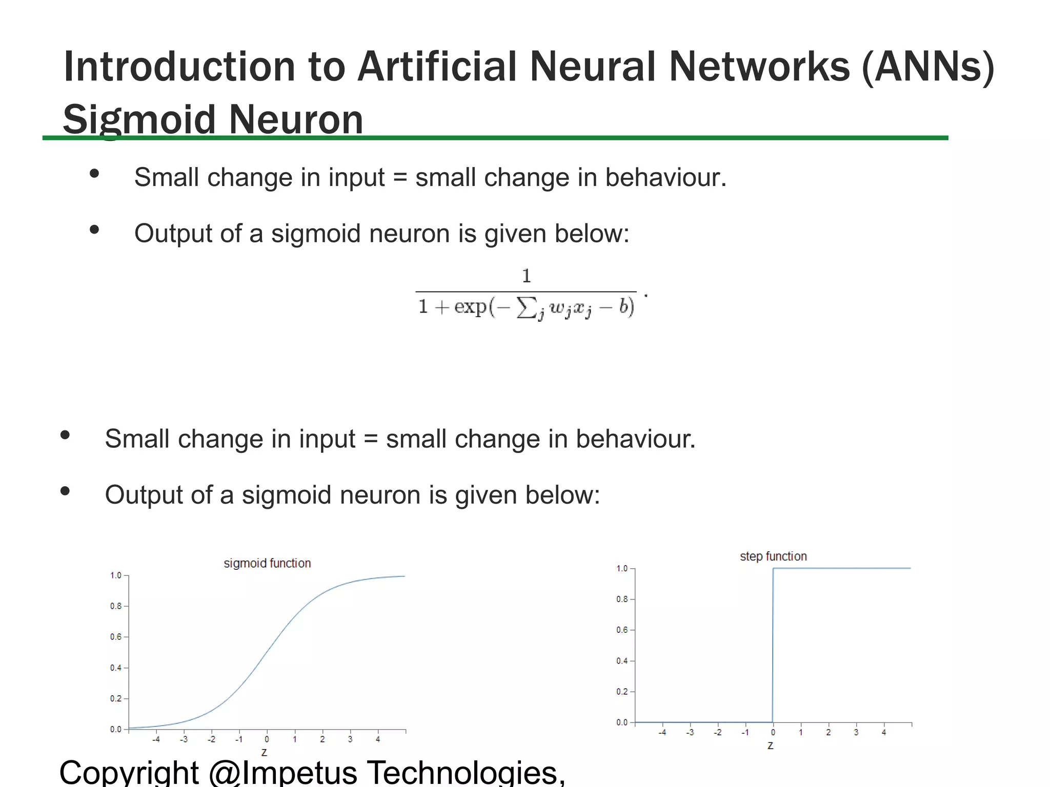 Introduction to Artificial Neural Networks (ANNs) 
Sigmoid Neuron 
• Small change in input = small change in behaviour. 
• Output of a sigmoid neuron is given below: 
• Small change in input = small change in behaviour. 
• Output of a sigmoid neuron is given below: 
Copyright @Impetus Technologies, 
 