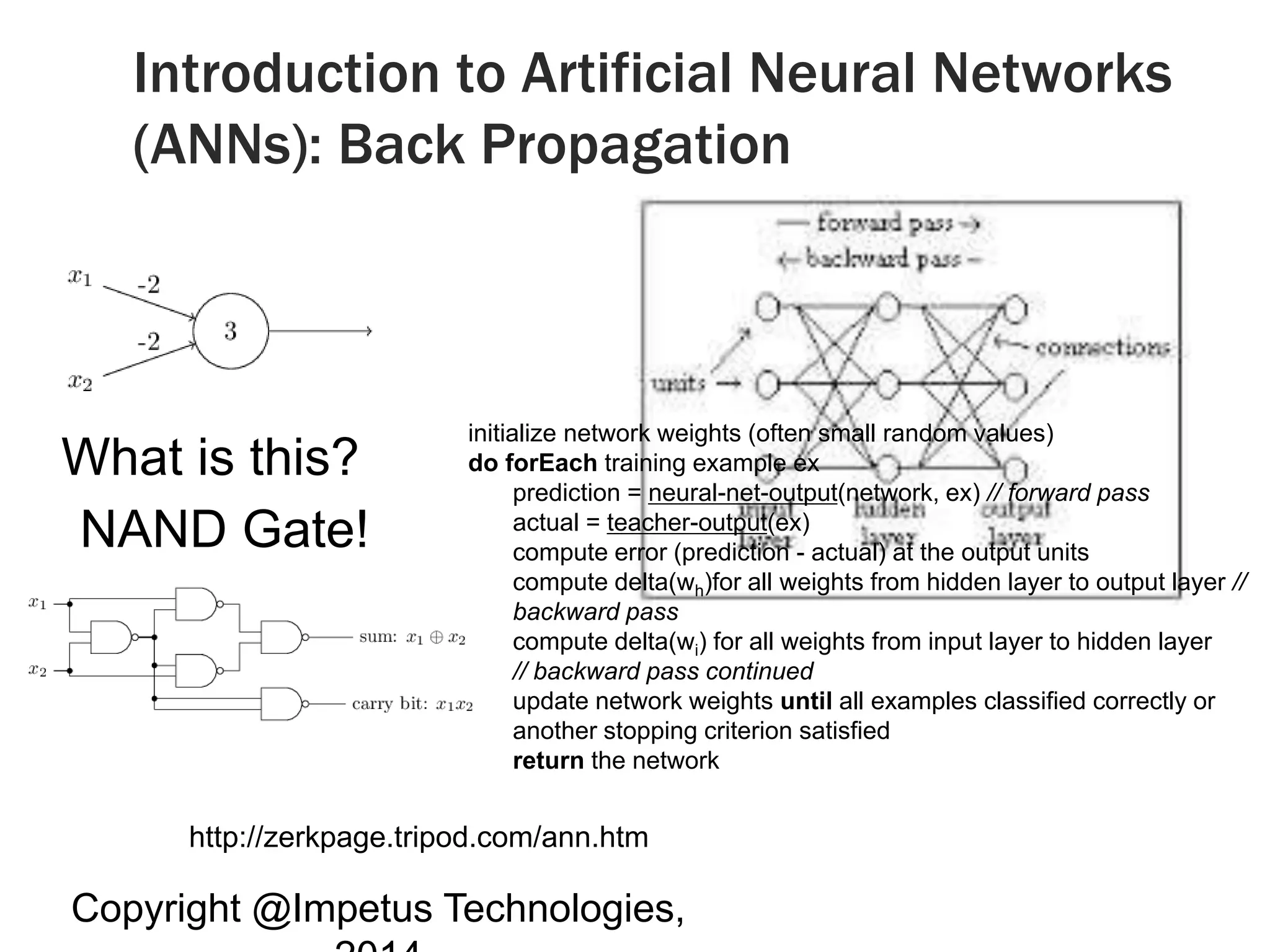 Introduction to Artificial Neural Networks 
(ANNs): Back Propagation 
What is this? 
NAND Gate! 
http://zerkpage.tripod.com/ann.htm 
Copyright @Impetus Technologies, 
2014 
initialize network weights (often small random values) 
do forEach training example ex 
prediction = neural-net-output(network, ex) // forward pass 
actual = teacher-output(ex) 
compute error (prediction - actual) at the output units 
compute delta(wh)for all weights from hidden layer to output layer // 
backward pass 
compute delta(wi) for all weights from input layer to hidden layer 
// backward pass continued 
update network weights until all examples classified correctly or 
another stopping criterion satisfied 
return the network 
 