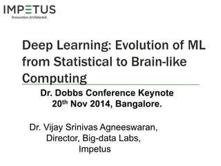 Deep Learning: Evolution of ML 
from Statistical to Brain-like 
Computing 
Dr. Dobbs Conference Keynote 
20th Nov 2014, Bangalore. 
Dr. Vijay Srinivas Agneeswaran, 
Director, Big-data Labs, 
Impetus 
 
