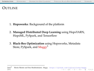 INTRODUCTION HOPSWORKS DISTRIBUTED DEEP LEARNING PARALLEL BLACK-BOX OPTIMIZATION SUMMARY
OUTLINE
1. Hopsworks: Background of the platform
2. Managed Distributed Deep Learning using HopsYARN,
HopsML, PySpark, and Tensorﬂow
3. Black-Box Optimization using Hopsworks, Metadata
Store, PySpark, and Maggy5
2em15
Moritz Meister and Sina Sheikholeslami. Maggy. https://github.com/logicalclocks/maggy.
2019.
 