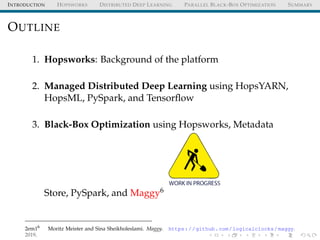 INTRODUCTION HOPSWORKS DISTRIBUTED DEEP LEARNING PARALLEL BLACK-BOX OPTIMIZATION SUMMARY
OUTLINE
1. Hopsworks: Background of the platform
2. Managed Distributed Deep Learning using HopsYARN,
HopsML, PySpark, and Tensorﬂow
3. Black-Box Optimization using Hopsworks, Metadata
Store, PySpark, and Maggy6
2em16
Moritz Meister and Sina Sheikholeslami. Maggy. https://github.com/logicalclocks/maggy.
2019.
 