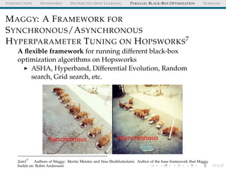 INTRODUCTION HOPSWORKS DISTRIBUTED DEEP LEARNING PARALLEL BLACK-BOX OPTIMIZATION SUMMARY
MAGGY: A FRAMEWORK FOR
SYNCHRONOUS/ASYNCHRONOUS
HYPERPARAMETER TUNING ON HOPSWORKS7
A ﬂexible framework for running different black-box
optimization algorithms on Hopsworks
ASHA, Hyperband, Differential Evolution, Random
search, Grid search, etc.
2em17
Authors of Maggy: Moritz Meister and Sina Sheikholeslami. Author of the base framework that Maggy
builds on: Robin Andersson
 