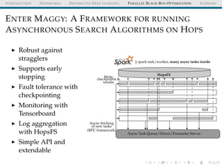 INTRODUCTION HOPSWORKS DISTRIBUTED DEEP LEARNING PARALLEL BLACK-BOX OPTIMIZATION SUMMARY
ENTER MAGGY: A FRAMEWORK FOR RUNNING
ASYNCHRONOUS SEARCH ALGORITHMS ON HOPS
Robust against
stragglers
Supports early
stopping
Fault tolerance with
checkpointing
Monitoring with
Tensorboard
Log aggregation
with HopsFS
Simple API and
extendable
1 spark task/worker, many async tasks inside
HopsFS
Write
checkpoints &
results
Async fetching
of new tasks
(RPC framework)
Async Task Queue/Driver/Parameter Server
 