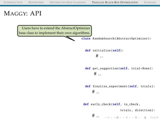INTRODUCTION HOPSWORKS DISTRIBUTED DEEP LEARNING PARALLEL BLACK-BOX OPTIMIZATION SUMMARY
MAGGY: API
Users have to extend the AbstractOptimizer
base class to implement their own algorithms.
class RandomSearch(AbstractOptimizer):
def initialize(self):
# ..
def get_suggestion(self, trial=None):
# ..
def finalize_experiment(self, trials):
# ..
def early_check(self, to_check ,
trials, direction):
# ..
 