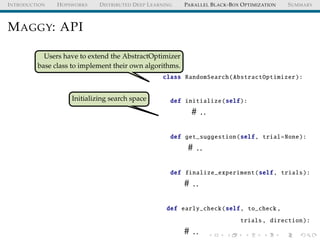 INTRODUCTION HOPSWORKS DISTRIBUTED DEEP LEARNING PARALLEL BLACK-BOX OPTIMIZATION SUMMARY
MAGGY: API
Users have to extend the AbstractOptimizer
base class to implement their own algorithms.
Initializing search space
class RandomSearch(AbstractOptimizer):
def initialize(self):
# ..
def get_suggestion(self, trial=None):
# ..
def finalize_experiment(self, trials):
# ..
def early_check(self, to_check ,
trials, direction):
# ..
 