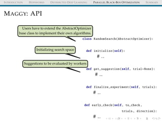 INTRODUCTION HOPSWORKS DISTRIBUTED DEEP LEARNING PARALLEL BLACK-BOX OPTIMIZATION SUMMARY
MAGGY: API
Users have to extend the AbstractOptimizer
base class to implement their own algorithms.
Initializing search space
Suggestions to be evaluated by workers
class RandomSearch(AbstractOptimizer):
def initialize(self):
# ..
def get_suggestion(self, trial=None):
# ..
def finalize_experiment(self, trials):
# ..
def early_check(self, to_check ,
trials, direction):
# ..
 