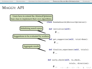 INTRODUCTION HOPSWORKS DISTRIBUTED DEEP LEARNING PARALLEL BLACK-BOX OPTIMIZATION SUMMARY
MAGGY: API
Users have to extend the AbstractOptimizer
base class to implement their own algorithms.
Initializing search space
Suggestions to be evaluated by workers
Aggregate results
class RandomSearch(AbstractOptimizer):
def initialize(self):
# ..
def get_suggestion(self, trial=None):
# ..
def finalize_experiment(self, trials):
# ..
def early_check(self, to_check ,
trials, direction):
# ..
 