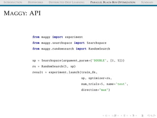 INTRODUCTION HOPSWORKS DISTRIBUTED DEEP LEARNING PARALLEL BLACK-BOX OPTIMIZATION SUMMARY
MAGGY: API
from maggy import experiment
from maggy.searchspace import Searchspace
from maggy.randomsearch import RandomSearch
sp = Searchspace(argument_param=(’DOUBLE’, [1, 5]))
rs = RandomSearch(5, sp)
result = experiment.launch(train_fn ,
sp, optimizer=rs,
num_trials=5, name=’test’,
direction="max")
 