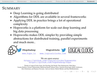 INTRODUCTION HOPSWORKS DISTRIBUTED DEEP LEARNING PARALLEL BLACK-BOX OPTIMIZATION SUMMARY
SUMMARY
Deep Learning is going distributed
Algorithms for DDL are available in several frameworks
Applying DDL in practice brings a lot of operational
complexity
Hopsworks is a platform for scale out deep learning and
big data processing
Hopsworks makes DDL simpler by providing simple
abstractions for distributed training, parallel experiments
and much more..
@hopshadoop
www.hops.io
@logicalclocks
www.logicalclocks.com
We are open source:
https://github.com/logicalclocks/hopsworks
https://github.com/hopshadoop/hops
Thanks to Logical Clocks Team: Jim Dowling, Seif Haridi, Theo Kakantousis, Fabio Buso,
Gautier Berthou, Ermias Gebremeskel, Mahmoud Ismail, Salman Niazi, Antonios Kouzoupis, Robin Andersson,
Alex Ormenisan, and Rasmus Toivonen. And our interns: Moritz Meister and Sina Sheikholeslami.
 