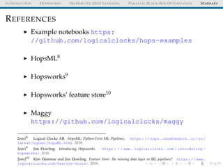 INTRODUCTION HOPSWORKS DISTRIBUTED DEEP LEARNING PARALLEL BLACK-BOX OPTIMIZATION SUMMARY
REFERENCES
Example notebooks https:
//github.com/logicalclocks/hops-examples
HopsML8
Hopsworks9
Hopsworks’ feature store10
Maggy
https://github.com/logicalclocks/maggy
2em18
Logical Clocks AB. HopsML: Python-First ML Pipelines. https : / / hops . readthedocs . io / en /
latest/hopsml/hopsML.html. 2018.
2em19
Jim Dowling. Introducing Hopsworks. https : / / www . logicalclocks . com / introducing -
hopsworks/. 2018.
2em110
Kim Hammar and Jim Dowling. Feature Store: the missing data layer in ML pipelines? https://www.
logicalclocks.com/feature-store/. 2018.
 