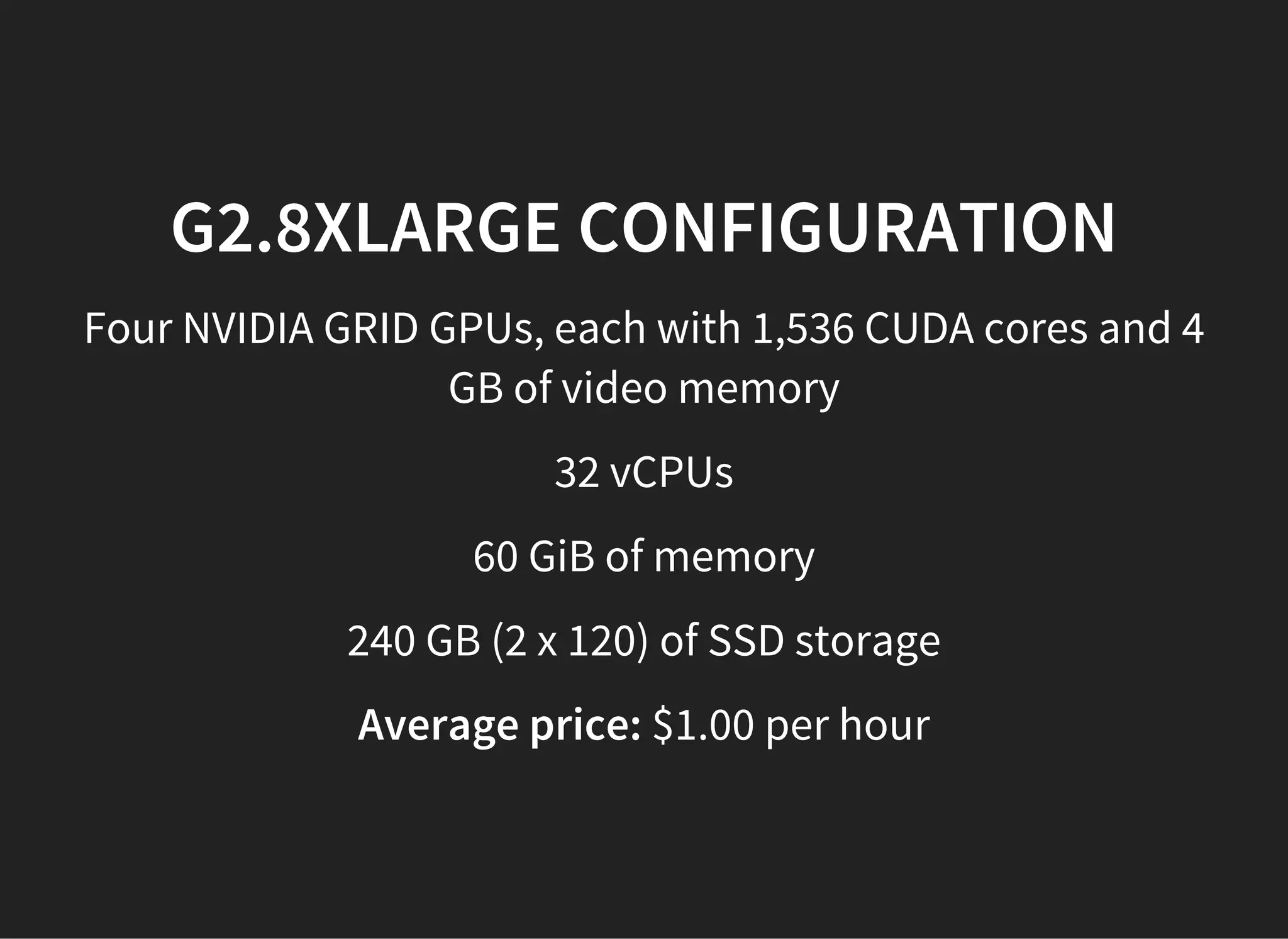 G2.8XLARGE CONFIGURATION
Four NVIDIA GRID GPUs, each with 1,536 CUDA cores and 4
GB of video memory
32 vCPUs
60 GiB of memory
240 GB (2 x 120) of SSD storage
Average price: $1.00 per hour
 