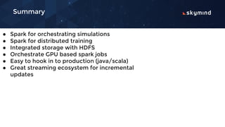 Summary
● Spark for orchestrating simulations
● Spark for distributed training
● Integrated storage with HDFS
● Orchestrate GPU based spark jobs
● Easy to hook in to production (java/scala)
● Great streaming ecosystem for incremental
updates
 
