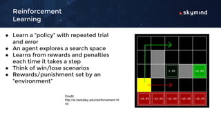 Reinforcement
Learning
● Learn a “policy” with repeated trial
and error
● An agent explores a search space
● Learns from rewards and penalties
each time it takes a step
● Think of win/lose scenarios
● Rewards/punishment set by an
“environment”
Credit:
http://ai.berkeley.edu/reinforcement.ht
ml
 
