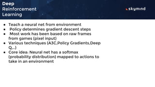 Deep
Reinforcement
Learning
● Teach a neural net from environment
● Policy determines gradient descent steps
● Most work has been based on raw frames
from games (pixel input)
● Various techniques (A3C,Policy Gradients,Deep
Q,..)
● Core idea: Neural net has a softmax
(probability distribution) mapped to actions to
take in an environment
 
