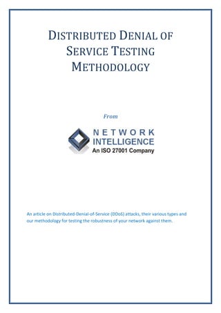DISTRIBUTED DENIAL OF
             SERVICE TESTING
              METHODOLOGY


                                       From




An article on Distributed-Denial-of-Service (DDoS) attacks, their various types and
our methodology for testing the robustness of your network against them.
 