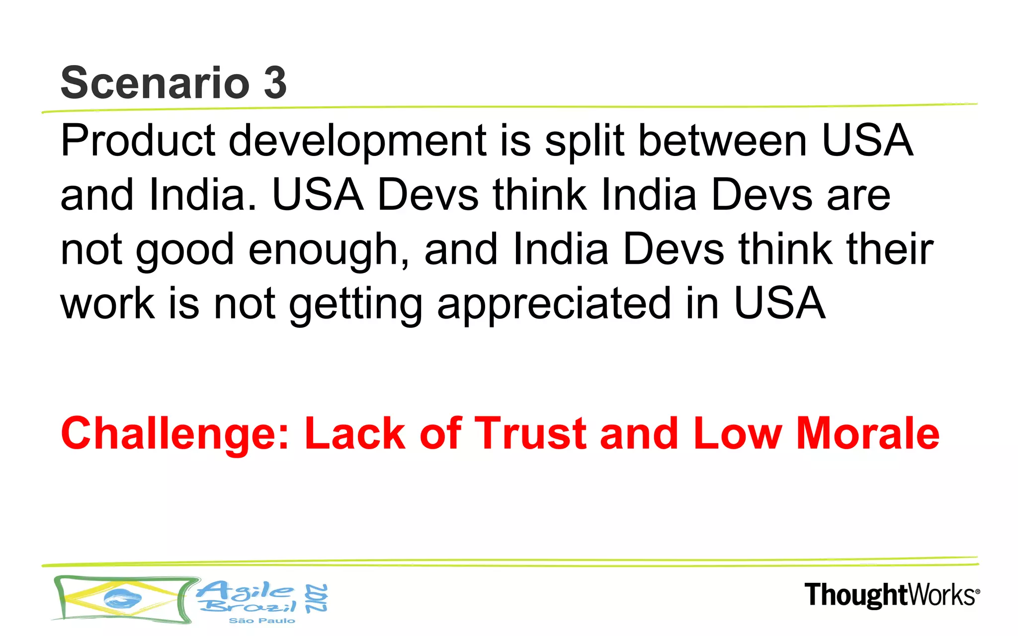 Scenario 3
Product development is split between USA
and India. USA Devs think India Devs are
not good enough, and India Devs think their
work is not getting appreciated in USA

Challenge: Lack of Trust and Low Morale
 