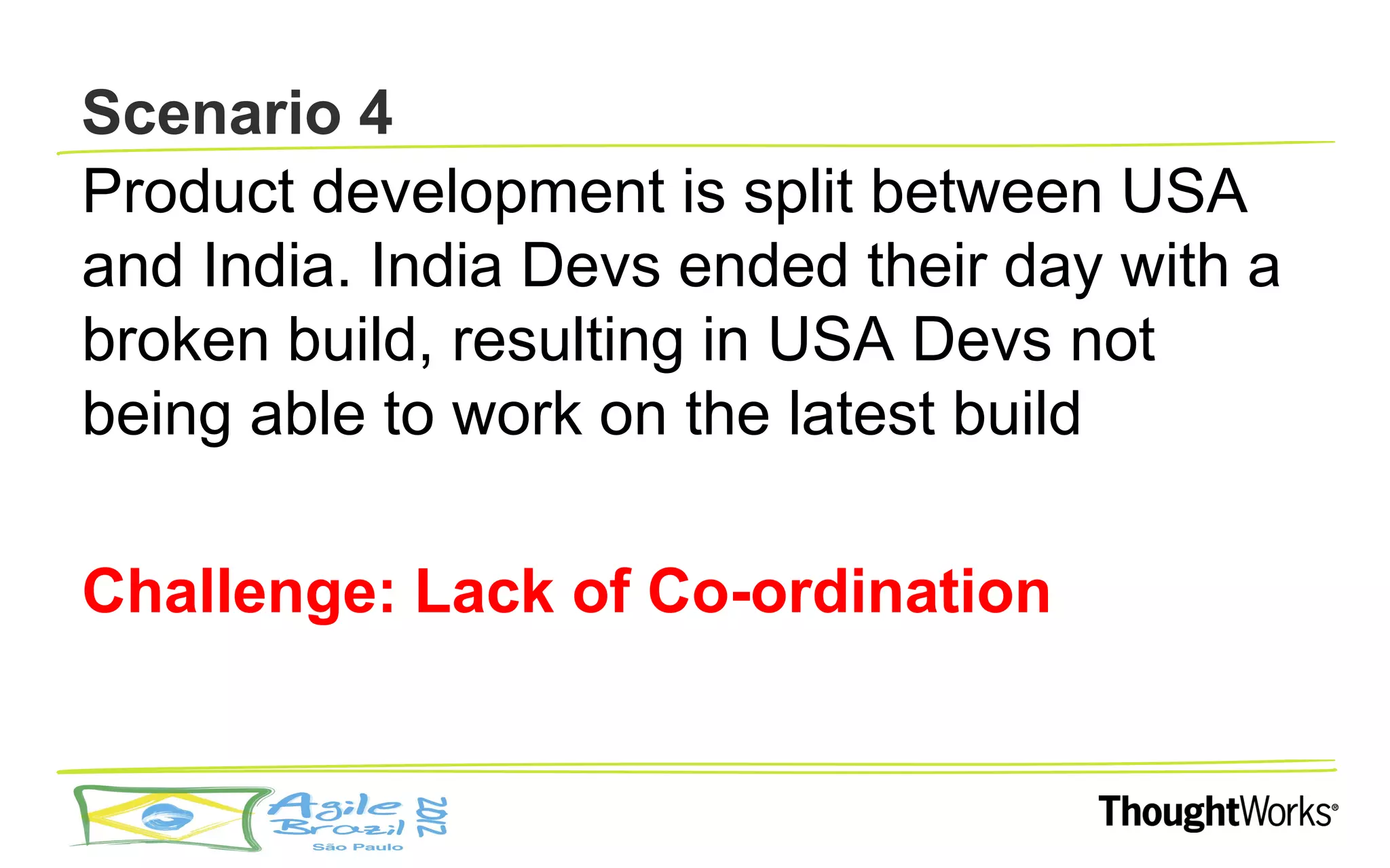 Scenario 4
Product development is split between USA
and India. India Devs ended their day with a
broken build, resulting in USA Devs not
being able to work on the latest build

Challenge: Lack of Co-ordination
 