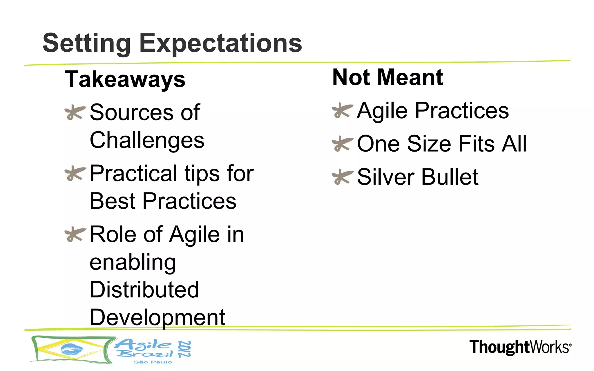 Setting Expectations
 Takeaways              Not Meant
   Sources of             Agile Practices
   Challenges             One Size Fits All
   Practical tips for     Silver Bullet
   Best Practices
   Role of Agile in
   enabling
   Distributed
   Development
 