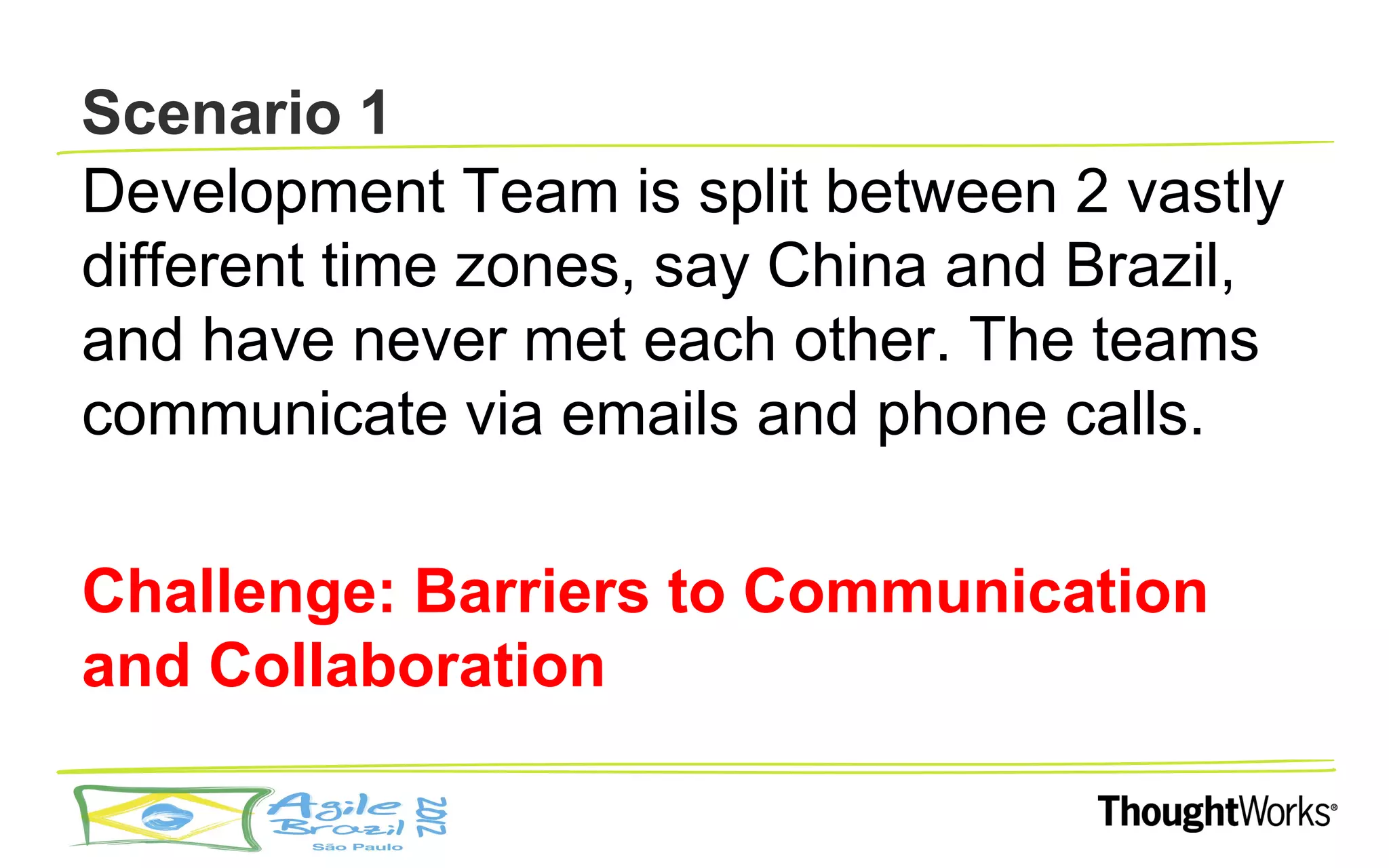 Scenario 1
Development Team is split between 2 vastly
different time zones, say China and Brazil,
and have never met each other. The teams
communicate via emails and phone calls.

Challenge: Barriers to Communication
and Collaboration
 