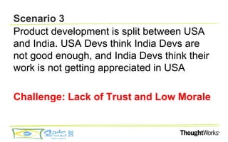Scenario 3
Product development is split between USA
and India. USA Devs think India Devs are
not good enough, and India Devs think their
work is not getting appreciated in USA

Challenge: Lack of Trust and Low Morale
 