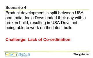 Scenario 4
Product development is split between USA
and India. India Devs ended their day with a
broken build, resulting in USA Devs not
being able to work on the latest build

Challenge: Lack of Co-ordination
 
