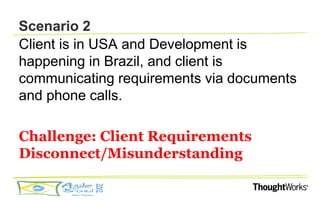 Scenario 2
Client is in USA and Development is
happening in Brazil, and client is
communicating requirements via documents
and phone calls.

Challenge: Client Requirements
Disconnect/Misunderstanding
 