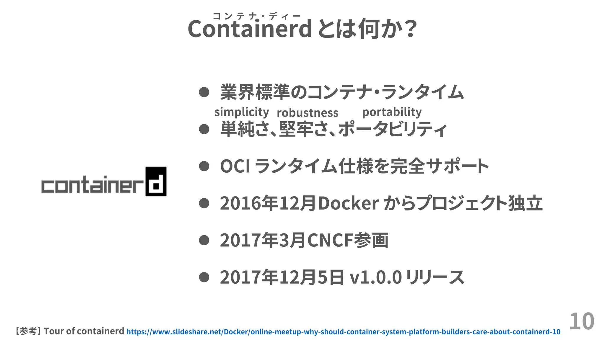 Containerd とは何か？
10【参考】 Tour of containerd https://www.slideshare.net/Docker/online-meetup-why-should-container-system-platform-builders-care-about-containerd-10
コ ン テ ナ ・ デ ィ ー
 業界標準のコンテナ・ランタイム
 単純さ、堅牢さ、ポータビリティ
 OCI ランタイム仕様を完全サポート
 2016年12月Docker からプロジェクト独立
 2017年3月CNCF参画
 2017年12月5日 v1.0.0 リリース
simplicity robustness portability
 