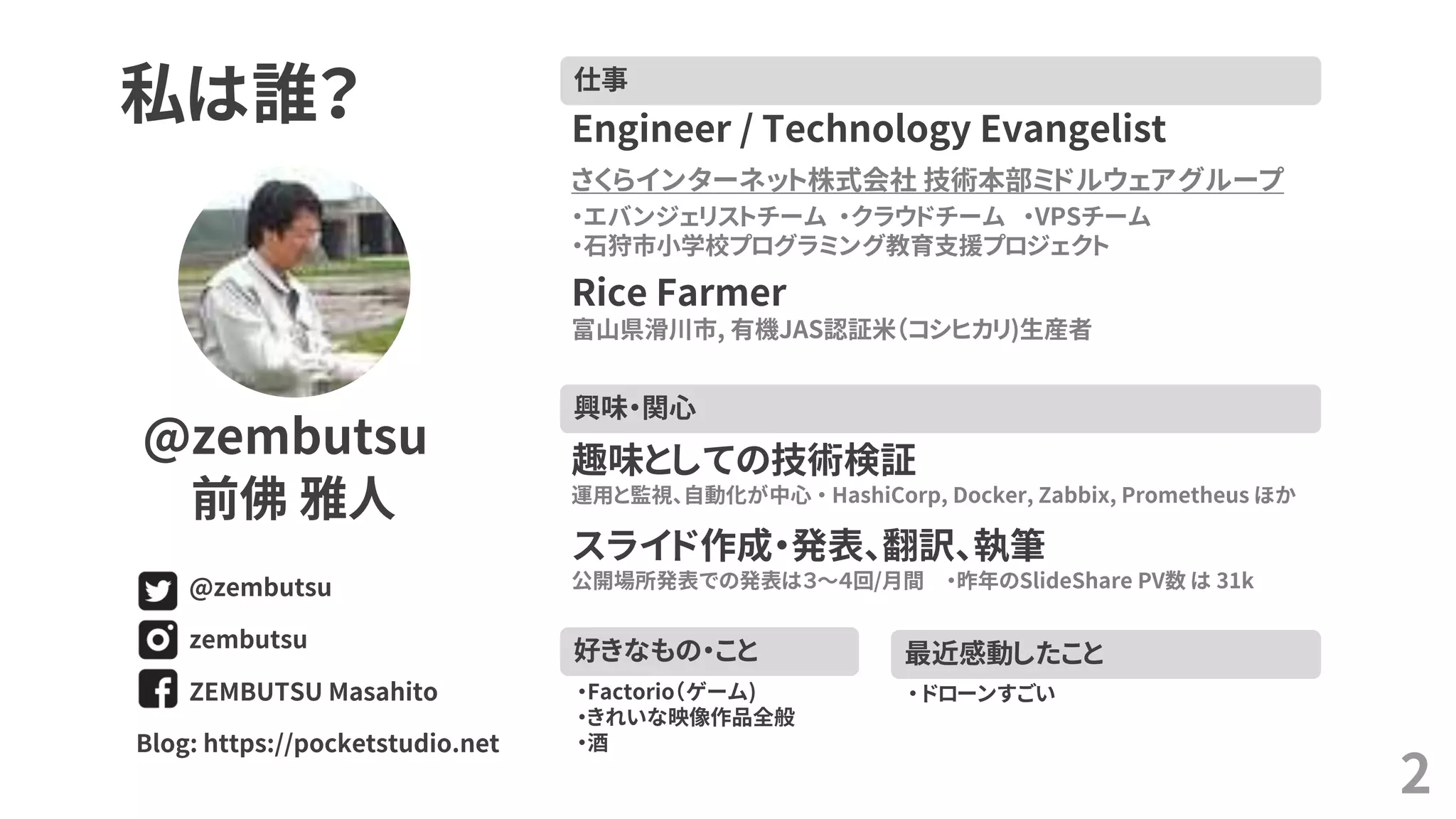 2
私は誰？
@zembutsu
前佛 雅人
ZEMBUTSU Masahito
zembutsu
@zembutsu
Blog: https://pocketstudio.net
仕事
Engineer / Technology Evangelist
さくらインターネット株式会社 技術本部ミドルウェアグループ
・エバンジェリストチーム ・クラウドチーム ・VPSチーム
・石狩市小学校プログラミング教育支援プロジェクト
Rice Farmer
富山県滑川市, 有機JAS認証米（コシヒカリ)生産者
興味・関心
趣味としての技術検証
運用と監視、自動化が中心 ・ HashiCorp, Docker, Zabbix, Prometheus ほか
スライド作成・発表、翻訳、執筆
公開場所発表での発表は３～４回/月間 ・昨年のSlideShare PV数 は 31k
最近感動したこと
・ ドローンすごい
好きなもの・こと
・Factorio（ゲーム)
・きれいな映像作品全般
・酒
 