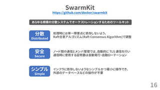 SwarmKit
16
https://github.com/docker/swarmkit
あらゆる規模の分散システムでオーケストレーションするためのツールキット
分散
Distributed
安全
Secure
シンプル
Simple
処理時には単一障害点に依存しないよう、
Raft合意アルゴリズム(Raft Consensus Algorithm)で調整
ノード間の通信とメンバ管理では、自動的に TLS 通信を行い
通信時に使用する証明書は自動発行・自動ローテーション
インフラに依存しないようなシンプルかつ最小に操作でき、
外部のデータベースなどの操作が不要
 