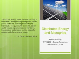 Distributed Energy
and Microgrids
Stevi Kosloskey
ENVR 230 – Energy Resources
December 10, 2014
“Distributed energy offers solutions to many of
the nation's most pressing energy and electric
power problems, including blackouts and
brownouts, energy security concerns, power
quality issues, tighter emissions standards,
transmission bottlenecks, and the desire for
greater control over energy costs.”
- U.S. Department of Energy
 