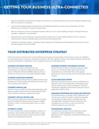 It all comes down to infrastructure. Comcast Business provides next-generation infrastructure so you can capitalize
on new opportunities across your distributed enterprise. We offer reliable, flexible, and scalable network and security
services to handle the complexities of your digital business at an affordable price.
Restrictions apply. Not available in all areas. Minimum term agreement required. Services and features vary depending on level of service. Actual
speeds vary and are not guaranteed. © 2016 Comcast. All rights reserved.
YOUR DISTRIBUTED ENTERPRISE STRATEGY
ETHERNET NETWORK SERVICES
With low-latency Ethernet Network Service,
organizations can optimize application performance
across a Wide Area Network (WAN), allowing them to
perform as if they are on a Local Area Network (LAN).
ETHERNET DEDICATED INTERNET
Ethernet Dedicated Internet Access (DIA) provides many
benefits over T1-based DIA, eliminating the need to buy
more capacity than required.
ETHERNET PRIVATE LINE
Ideal for mission-critical, sensitive-data applications, EPL
bypasses public Internet and securely transmits traffic
over a private connection, backed by an SLA.
ETHERNET VIRTUAL PRIVATE LINE
EVPL improves application performance with a private,
point-to-multipoint network design between multiple
locations—even to a third-party data center or cloud
platform.
ETHERNET @HOME
For any company with remote employees, partners, or
customers, this built-for-business alternative to using
the public Internet provides remote access to a high-
speed Comcast Business network.
BUSINESS INTERNET FOR BRANCH OFFICES
Perfect for branch offices, franchise locations, retail
stores, and remote locations, Business Internet
streamlines your information flow–with speedy
performance, advanced security, and dedicated national
support.
CLOUD AND DATA CENTER
Apps and work flows need to work as well off-site as
they do on-site. Private Ethernet connectivity to your
cloud or data center is the technology of choice for
seamlessly integrating off-premises resources into an
application delivery chain.
MANAGED ENTERPRISE SOLUTIONS AND SERVICES
Comcast Business can design, build, implement, and
maintain your entire IT solution—featuring managed
connectivity, managed router, managed security,
managed WiFI, managed business continuity, and
managed voice services—so you can focus on
delivering value to your business.
PROFESSIONAL SERVICES
To extend your services, Comcast Business offers
solutions to address Maintenance, Installation,
Monitoring, Tier 1 Help Desk, and Network Design and
Management.
»» Assess bandwidth requirements for today and tomorrow, considering that every year the average enterprise uses
50% more data on its network.
»» Look for technology solutions (infrastructure and applications) that can work across all locations to drive
efficiency and minimize IT resource requirements.
»» Plan to manage IT services in disparate locations with your own on-site staffing, through a managed services
provider, or together in combination.
»» Evaluate total cost of ownership, including network infrastructure costs, implementation times, IT resource
requirements, training, reliability, latency, and service-level agreements.
»» Compare connectivity options, including a hybrid approach of dedicated and broadband connections to serve
the best purpose for each location.
GETTING YOUR BUSINESS ULTRA-CONNECTED
 