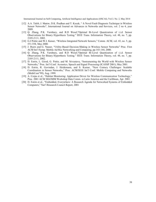 International Journal on Soft Computing, Artificial Intelligence and Applications (IJSCAI), Vol.3, No. 2, May 2014
38
[12] A.A. Taleb, J. Matew, D.K. Pradhan and T. Kocak, “ A Novel Fault Diagnosis Technique in Wireless
Sensor Networks”, International Journal on Advances in Networks and Services, vol. 2 no 4, year
2009.
[13] Q. Zhang, P.K. Varshney, and R.D Wesel,”Optimal Bi-Level Quantization of i.i.d. Sensor
Observations for Binary Hyperthesis Testing.” IEEE Trans. Information Theory, vol. 48, no. 7, pp.
2105-2111, 2002.
[14] G.J Pottie and W.J. Kaiser, “Wireless Integrated Network Sensors,” Comm. ACM, vol. 43, no. 5, pp.
551-558, May 2000.
[15] J. Byers and G. Nasser, “Utility-Based Decision-Making in Wireless Sensor Networks” Proc. First
ACM Int’l Symp. Mobile Ad Hoc Networking and Computing, pp.143-144, 2000.
[16] Q. Zhang, P.K. Varshney, and R.D Wesel,”Optimal Bi-Level Quantization of i.i.d. Sensor
Observations for Binary Hyperthesis Testing.” IEEE Trans. Information Theory, vol. 48, no. 7, pp.
2105-2111, 2002.
[17] D. Estrin, L. Girod, G. Pottie, and M. Srivastava, “Instrumenting the World with Wireless Sensor
Networks,” Proc. Int’l Conf. Acoustics, Speech and Signal Processing (ICASSP 2001), May 2001.
[18] D. Estrin, R. Govindan, J. Heidemann, and S. Kumar, “Next Century Challenges: Scalable
Coordination in Sensor Networks,” Proc. ACM/IEEE Int’l Conf. Mobile Computing and Networks
(MobiCom‟99), Aug. 1999.
[19] A. Cerpa et al., “Habitat Monitoring: Application Driver for Wireless Communication Technology,”
Proc. 2001 ACM SIGOMM Workshop Data Comm. in Latin America and the Caribbean, Apr. 2001.
[20] D. Estrin et al., “Embedded, Everywhere: A Research Agenda for Networked Systems of Embedded
Computers,” Nat’l Research Council Report, 2001
 