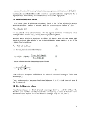 International Journal on Soft Computing, Artificial Intelligence and Applications (IJSCAI), Vol.3, No. 2, May 2014
30
uncorrelated is a standard and reasonable assumption because these failures are primarily due to
imperfections in manufacturing and not a function of nodes spatial deployment.
4.1. Randomised decision scheme
Let each node i have N neighbours and evidence Ei(a,k) is that k of the neighbouring sensors
report the same binary readings „a’ as node i, while N-k of them report the reading ‘-a‟, then
P(Ri=a|Ei(a,k))= k/N (4)
The task of each sensor is to determine a value for Ri given information about its own sensor
reading Si and the evidence Ei(a,k) reading the readings of the neighbour.
Assuming when, the error is symmetric. Paak shows the statistics with which the sensor node
makes the decisions about whether or not to disregard its own sensor reading Si in face of the
evidence from its neighbour.
Paak = P(Ri=a|Si=b,Ei(a,k)) (5)
The above expression can also be written as
Thus the above expression can be simplified as follows
Each node could incorporate randomization and announce if its sensor readings is correct with
probability Paak.
Then a random number u is generated such that u belongs to (0,1) . If u<Paak , then Ri is set to Si
else Ri is set to -Si.
4.2. Threshold decision scheme
This scheme makes use of a threshold value θ which ranges from 0 to 1 i.e. 0<θ<1. If Paak > θ ,
then Ri is set to a and the sensor believes that the sensor reading is correct. If the metric is less
than threshold then the node decides that the sensor reading is faulty and sets Ri to -a.
 