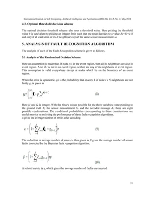 International Journal on Soft Computing, Artificial Intelligence and Applications (IJSCAI), Vol.3, No. 2, May 2014
31
4.3. Optimal threshold decision scheme
The optimal decision threshold scheme also uses a threshold value. Here picking the threshold
value θ is equivalent to picking an integer kmin such that the node decodes to a value Ri=Si=a if
and only if at least kmin of its N neighbours report the same sensor measurements a.
5. ANALYSIS OF FAULT RECOGNITION ALGORITHM
The analysis of each of the Fault-Recognition scheme is given as follows.
5.1 Analysis of the Randomized Decision Scheme
Here an assumption is made that, if node i is in the event region, then all its neighbours are also in
event region. And, if i is not in an event region, neither are any of its neighbours in event region.
This assumption is valid everywhere except at nodes which lie on the boundary of an event
region.
When the error is symmetric, gk is the probability that exactly k of node i’s N neighbours are not
faulty gk is given as
Here j1 and j2 is integer. With the binary values possible for the three variables corresponding to
the ground truth Ti, the sensor measurement Si, and the decoded message Ri, there are eight
possible combinations. The conditional probabilities corresponding to these combinations are
useful metrics in analysing the performance of these fault recognition algorithms.
α gives the average number of errors after decoding.
The reduction in average number of errors is thus given as β gives the average number of sensor
faults corrected by the Bayesian fault recognition algorithm.
A related metric is γ, which gives the average number of faults uncorrected.
 