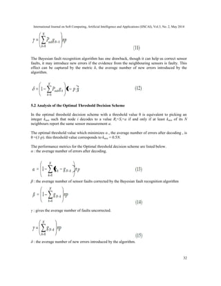 International Journal on Soft Computing, Artificial Intelligence and Applications (IJSCAI), Vol.3, No. 2, May 2014
32
The Bayesian fault recognition algorithm has one drawback, though it can help us correct sensor
faults, it may introduce new errors if the evidence from the neighbouring sensors is faulty. This
effect can be captured by the metric δ, the average number of new errors introduced by the
algorithm.
5.2 Analysis of the Optimal Threshold Decision Scheme
In the optimal threshold decision scheme with a threshold value θ is equivalent to picking an
integer kmin such that node i decodes to a value Ri=Si=a if and only if at least kmin of its N
neighbours report the same sensor measurement a.
The optimal threshold value which minimizes α , the average number of errors after decoding , is
θ =(1-p). this threshold value corresponds to kmin = 0.5N.
The performance metrics for the Optimal threshold decision scheme are listed below.
α : the average number of errors after decoding.
β : the average number of sensor faults corrected by the Bayesian fault recognition algorithm
γ : gives the average number of faults uncorrected.
δ : the average number of new errors introduced by the algorithm.
 
