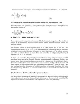 International Journal on Soft Computing, Artificial Intelligence and Applications (IJSCAI), Vol.3, No. 2, May 2014
33
5.2 Analysis of the Optimal Threshold Decision Scheme with Non-Symmetric Error
When the error is non- symmetric, gk is the probability that exactly k of node i’s N neighbours are
not faulty gk is given as
6. SIMULATIONS AND RESULTS
Some experiments to analyse the performance of the fault recognition algorithms. The simulation
results of the randomized decision scheme and the optimal threshold decision scheme are
analysed in detail.
The scenario consists of n=1024 nodes placed in a 32X32 square grid of unit area. The
communication radius is set to so that each node can communicate with its immediate
neighbour in each cardinal direction. All sensors are binary: they report a “0” to indicate no event
and a “1” to indicate there is an event. Thus each sensor has an independent probability of
reporting a “0” or “1” or vice versa.
In figure 1, it is seen that, for p<0.1 (10 percent of the nodes being faulty on average), over 75
percentage of the fault can be corrected. However, this algorithm has a setback that, though it can
correct sensor faults, it may introduce new errors if the evidence from the neighbour is faulty.
Hence the number of new errors introduced δ is seen to increase steadily with the fault rate and
starts to affect the overall reduction in error significantly after about p=0.1. From the figure 2, we
can conclude that when the number of neighbourhood size is increased, then, for p<0.1, more
than 75 percentage of fault can be corrected and the number of errors introduced can be reduced
relatively.
6.1. Randomised Decision Scheme for Symmetric Error
The performance metrics for the randomized decision scheme with two different neighbourhood
sizes and symmetric error has been analysed with respect to the sensor fault probability.The
figures below shows the various metrics with respect to the sensor fault probability.
 