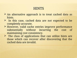  An alternative approach is to treat cached data as
hints.
 In this case, cached data are not expected to be
completely accurate.
 However, valid cache entries improve performance
substantially without incurring the cost of
maintaining cost consistency.
 The class of applications that can utilize hints are
those which can recover after discovering that the
cached data are invalid.
HINTS
 