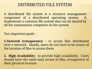 A distributed file system is a resource management
component of a distributed operating system. It
implements a common file system that can be shared by
all the autonomous computers in the system.
DISTRIBUTED FILE SYSTEM
Two important goals :
1.Network transparency – to access files distributed
over a network. Ideally, users do not have to be aware of
the location of files to access them.
2. High Availability - to provide high availability. Users
should have the same easy access to files, irrespective of
their physical location.
 