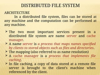 ARCHITECTURE
In a distributed file system, files can be stored at
any machine and the computation can be performed at
any machine.
 The two most important services present in a
distributed file system are name server and cache
manager.
 A name server is a process that maps names specified
by clients to stored objects such as files and directories.
 The mapping (also referred to as name resolution)
 A cache manager is a process that implements file
caching.
 In file caching, a copy of data stored at a remote file
server is brought to the client’s machine when
referenced by the client.
DISTRIBUTED FILE SYSTEM
 