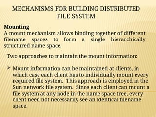 MECHANISMS FOR BUILDING DISTRIBUTED
FILE SYSTEM
Mounting
A mount mechanism allows binding together of different
filename spaces to form a single hierarchically
structured name space.
Two approaches to maintain the mount information:
 Mount information can be maintained at clients, in
which case each client has to individually mount every
required file system. This approach is employed in the
Sun network file system. Since each client can mount a
file system at any node in the name space tree, every
client need not necessarily see an identical filename
space.
 